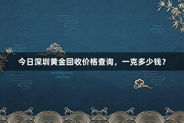 今日深圳黄金回收价格查询，一克多少钱？